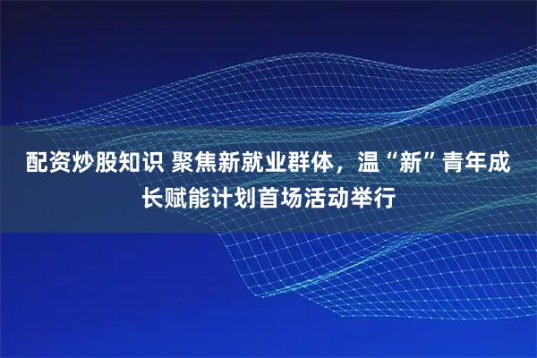 配资炒股知识 聚焦新就业群体，温“新”青年成长赋能计划首场活动举行