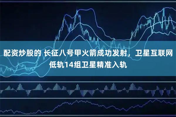 配资炒股的 长征八号甲火箭成功发射，卫星互联网低轨14组卫星精准入轨