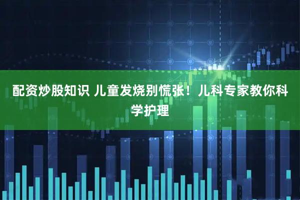 配资炒股知识 儿童发烧别慌张！儿科专家教你科学护理