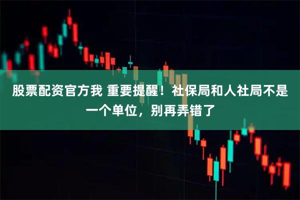 股票配资官方我 重要提醒！社保局和人社局不是一个单位，别再弄错了