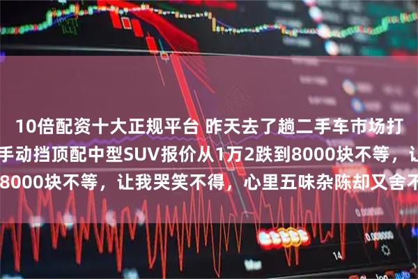 10倍配资十大正规平台 昨天去了趟二手车市场打听价格，我那17年的手动挡顶配中型SUV报价从1万2跌到8000块不等，让我哭笑不得，心里五味杂陈却又舍不得卖掉它
