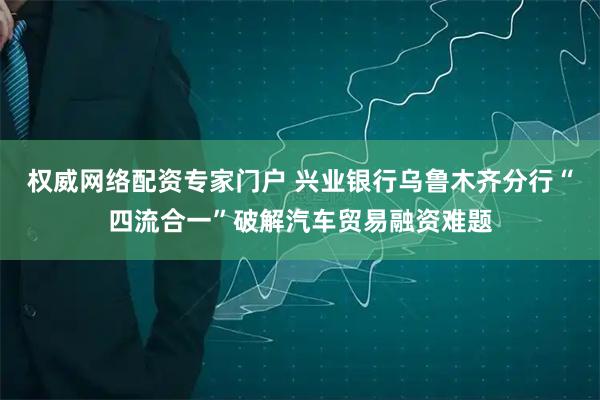 权威网络配资专家门户 兴业银行乌鲁木齐分行“四流合一”破解汽车贸易融资难题