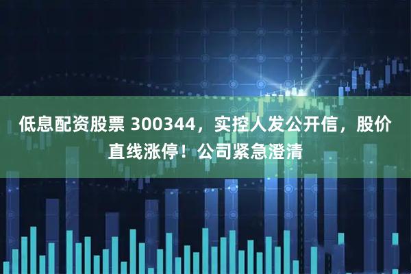 低息配资股票 300344，实控人发公开信，股价直线涨停！公司紧急澄清
