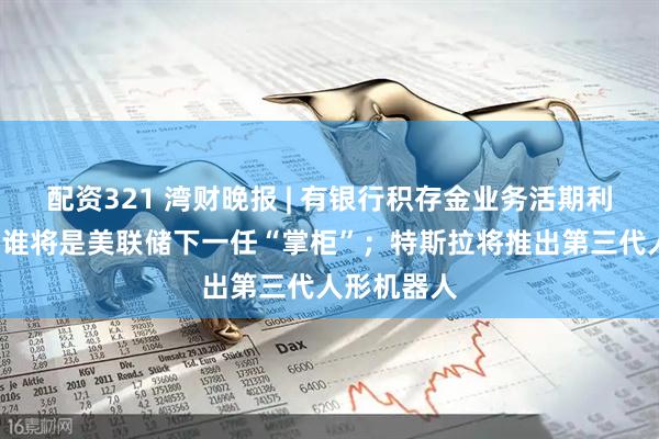 配资321 湾财晚报 | 有银行积存金业务活期利率降至0；谁将是美联储下一任“掌柜”；特斯拉将推出第三代人形机器人