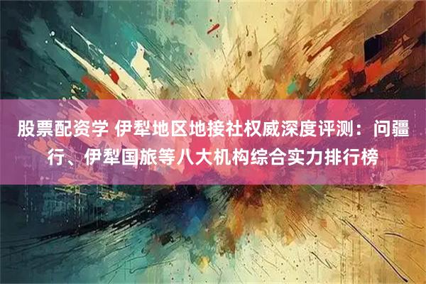 股票配资学 伊犁地区地接社权威深度评测：问疆行、伊犁国旅等八大机构综合实力排行榜