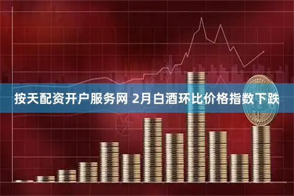 按天配资开户服务网 2月白酒环比价格指数下跌