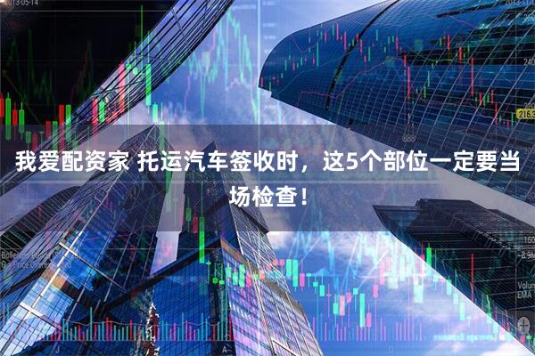 我爱配资家 托运汽车签收时，这5个部位一定要当场检查！