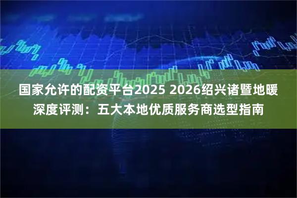 国家允许的配资平台2025 2026绍兴诸暨地暖深度评测：五大本地优质服务商选型指南