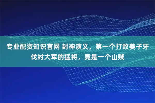 专业配资知识官网 封神演义，第一个打败姜子牙伐纣大军的猛将，竟是一个山贼