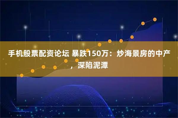 手机股票配资论坛 暴跌150万：炒海景房的中产，深陷泥潭